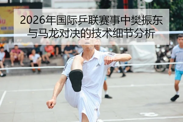 2026年国际乒联赛事中樊振东与马龙对决的技术细节分析