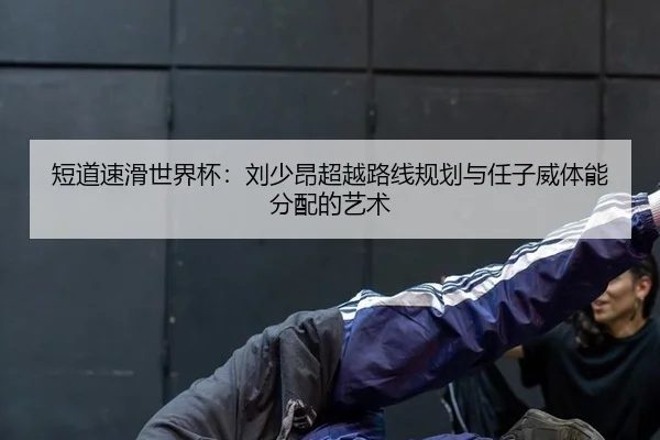 短道速滑世界杯：刘少昂超越路线规划与任子威体能分配的艺术