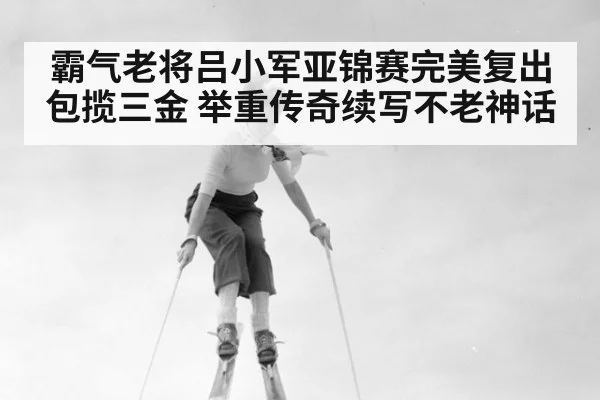 霸气老将吕小军亚锦赛完美复出包揽三金 举重传奇续写不老神话